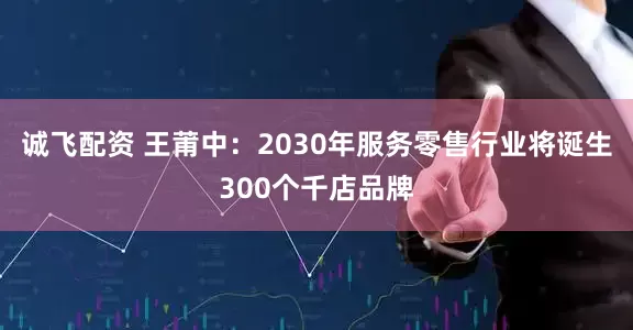 诚飞配资 王莆中：2030年服务零售行业将诞生300个千店品牌