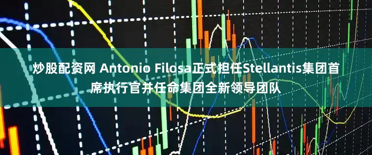 炒股配资网 Antonio Filosa正式担任Stellantis集团首席执行官并任命集团全新领导团队