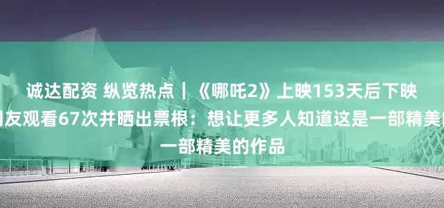 诚达配资 纵览热点｜《哪吒2》上映153天后下映，有网友观看67次并晒出票根：想让更多人知道这是一部精美的作品