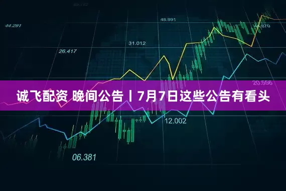 诚飞配资 晚间公告丨7月7日这些公告有看头