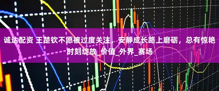 诚达配资 王楚钦不愿被过度关注，安静成长路上磨砺，总有惊艳时刻绽放_价值_外界_赛场