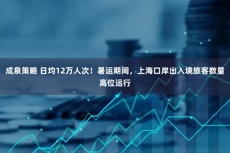 成泉策略 日均12万人次！暑运期间，上海口岸出入境旅客数量高位运行