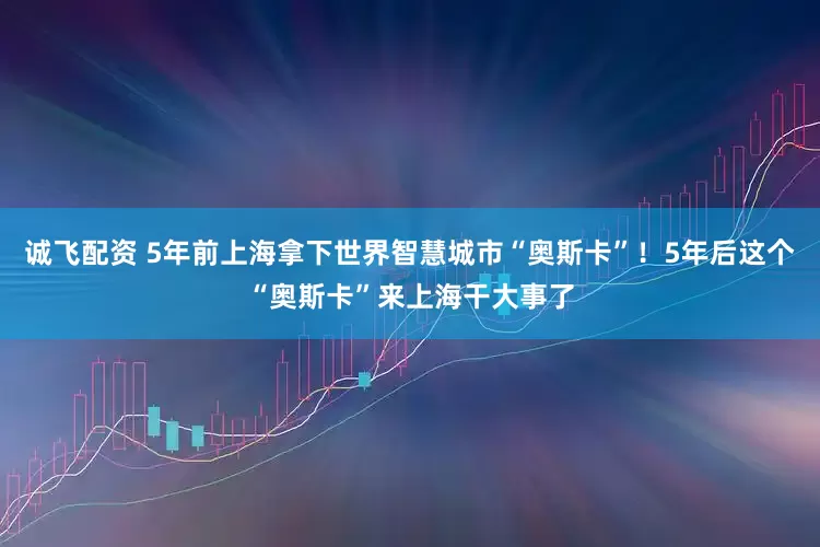 诚飞配资 5年前上海拿下世界智慧城市“奥斯卡”！5年后这个“奥斯卡”来上海干大事了