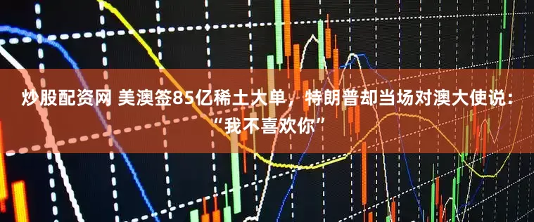 炒股配资网 美澳签85亿稀土大单，特朗普却当场对澳大使说：“我不喜欢你”