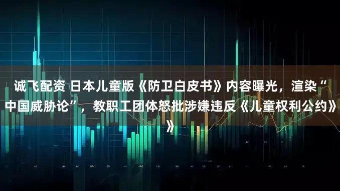 诚飞配资 日本儿童版《防卫白皮书》内容曝光，渲染“中国威胁论”，教职工团体怒批涉嫌违反《儿童权利公约》