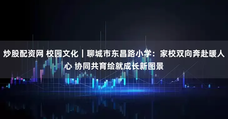 炒股配资网 校园文化｜聊城市东昌路小学：家校双向奔赴暖人心 协同共育绘就成长新图景