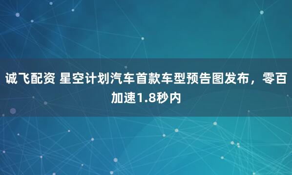 诚飞配资 星空计划汽车首款车型预告图发布，零百加速1.8秒内