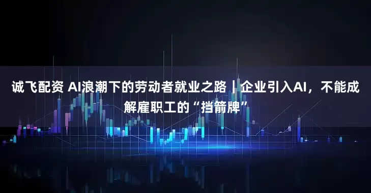诚飞配资 AI浪潮下的劳动者就业之路｜企业引入AI，不能成解雇职工的“挡箭牌”