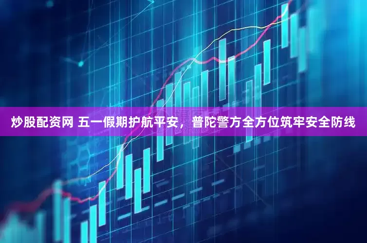 炒股配资网 五一假期护航平安，普陀警方全方位筑牢安全防线