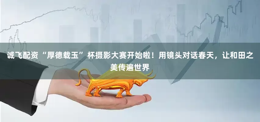 诚飞配资 “厚德载玉” 杯摄影大赛开始啦！用镜头对话春天，让和田之美传遍世界
