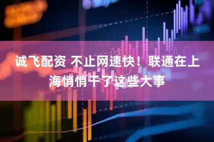 诚飞配资 不止网速快！联通在上海悄悄干了这些大事