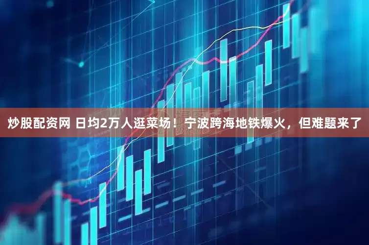 炒股配资网 日均2万人逛菜场！宁波跨海地铁爆火，但难题来了